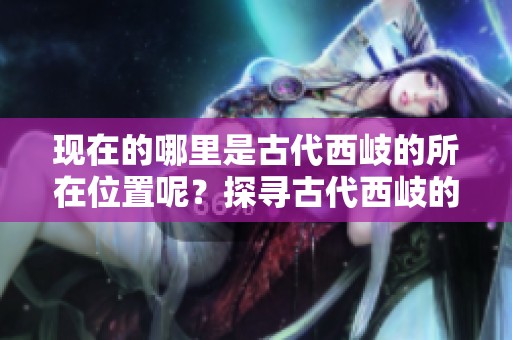 现在的哪里是古代西岐的所在位置呢？探寻古代西岐的地理历史。