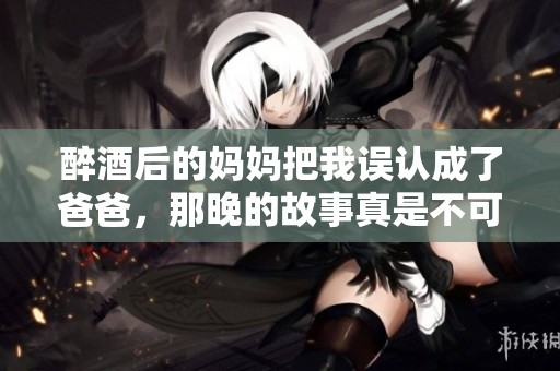 醉酒后的妈妈把我误认成了爸爸，那晚的故事真是不可思议