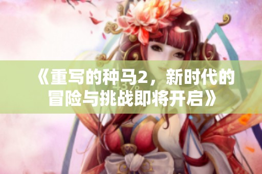 《重写的种马2，新时代的冒险与挑战即将开启》