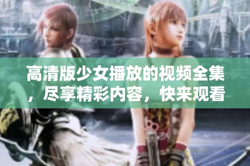 高清版少女播放的视频全集，尽享精彩内容，快来观看吧