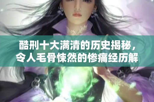 酷刑十大满清的历史揭秘，令人毛骨悚然的惨痛经历解析