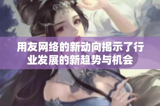 用友网络的新动向揭示了行业发展的新趋势与机会