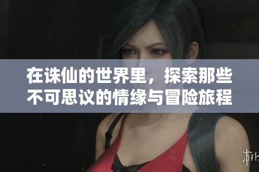 在诛仙的世界里，探索那些不可思议的情缘与冒险旅程