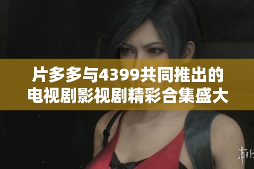 片多多与4399共同推出的电视剧影视剧精彩合集盛大上线