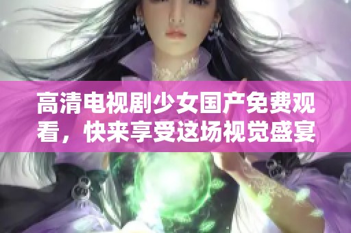 高清电视剧少女国产免费观看，快来享受这场视觉盛宴吧！