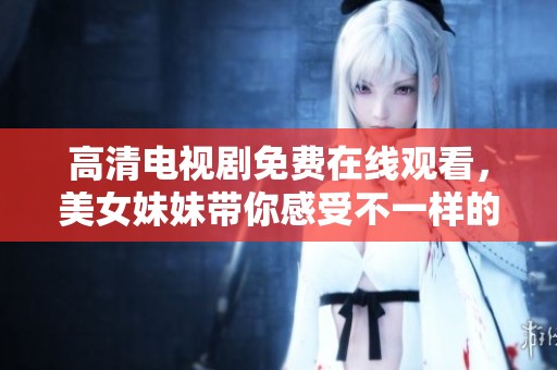 高清电视剧免费在线观看，美女妹妹带你感受不一样的视听盛宴