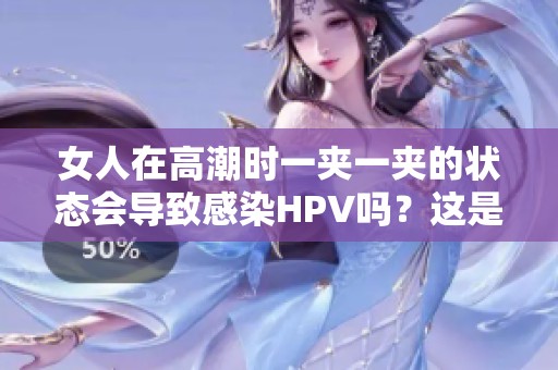 女人在高潮时一夹一夹的状态会导致感染HPV吗？这是一个很重要的问题。