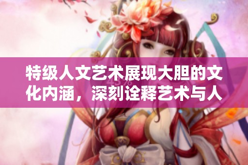 特级人文艺术展现大胆的文化内涵，深刻诠释艺术与人文的互动关系