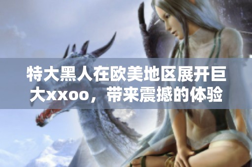 特大黑人在欧美地区展开巨大xxoo，带来震撼的体验与视觉盛宴