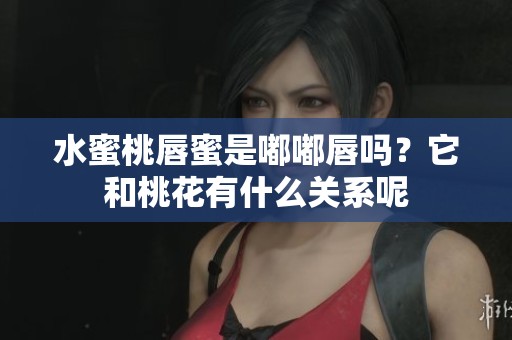 水蜜桃唇蜜是嘟嘟唇吗？它和桃花有什么关系呢