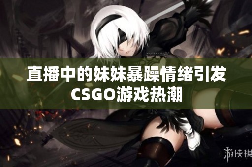 直播中的妹妹暴躁情绪引发CSGO游戏热潮