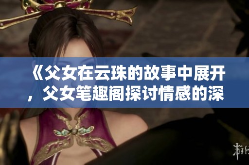 《父女在云珠的故事中展开，父女笔趣阁探讨情感的深度与细腻》