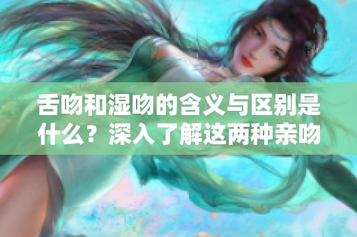 舌吻和湿吻的含义与区别是什么？深入了解这两种亲吻方式的魅力与技巧。