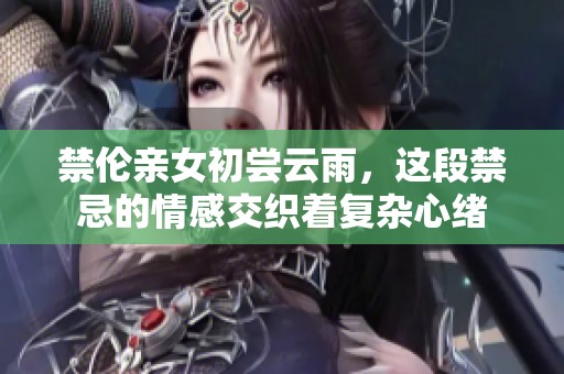 禁伦亲女初尝云雨，这段禁忌的情感交织着复杂心绪