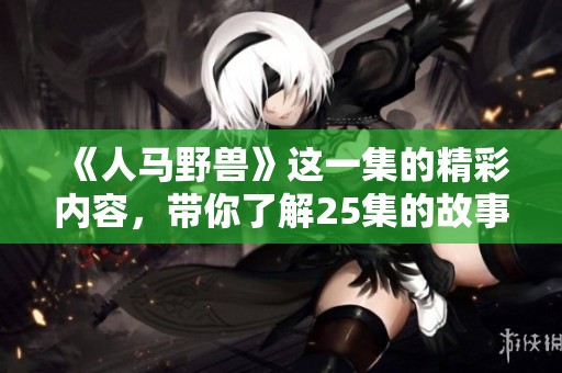 《人马野兽》这一集的精彩内容，带你了解25集的故事发展与看点