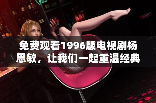免费观看1996版电视剧杨思敏，让我们一起重温经典的精彩剧情