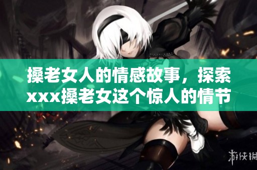 搡老女人的情感故事，探索xxx搡老女这个惊人的情节发展