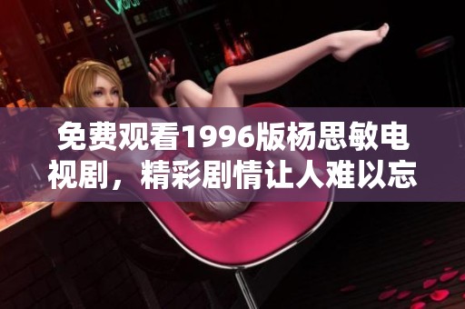 免费观看1996版杨思敏电视剧，精彩剧情让人难以忘怀