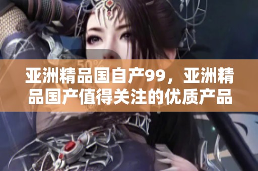 亚洲精品国自产99，亚洲精品国产值得关注的优质产品