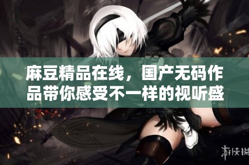 麻豆精品在线，国产**作品带你感受不一样的视听盛宴