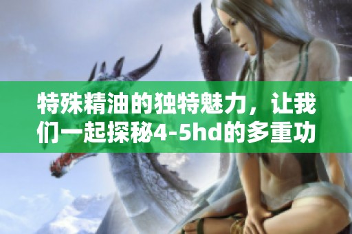 特殊精油的独特魅力，让我们一起探秘4-5hd的多重功效