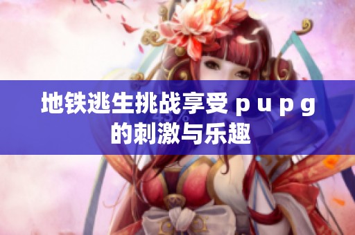 地铁逃生挑战享受 p u p g 的刺激与乐趣