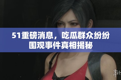 51重磅消息，吃瓜群众纷纷围观事件真相揭秘
