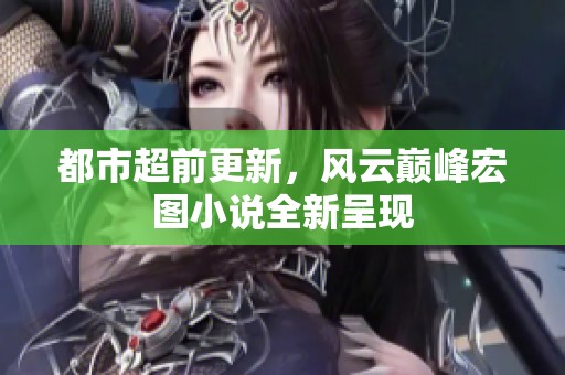 都市超前更新，风云巅峰宏图小说全新呈现
