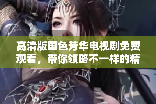 高清版国色芳华电视剧免费观看，带你领略不一样的精彩剧情