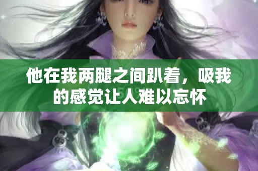他在我两腿之间趴着，吸我的感觉让人难以忘怀