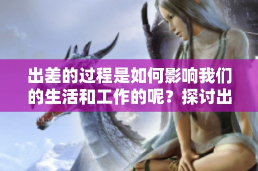 出差的过程是如何影响我们的生活和工作的呢？探讨出差带来的三重体验。