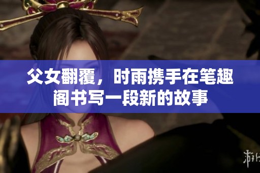 父女翻覆，时雨携手在笔趣阁书写一段新的故事