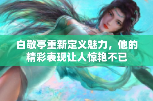 白敬亭重新定义魅力，他的精彩表现让人惊艳不已