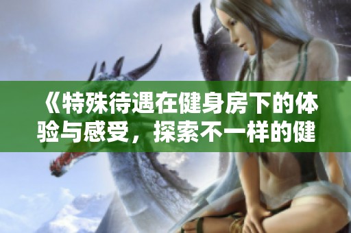 《特殊待遇在健身房下的体验与感受，探索不一样的健身世界》