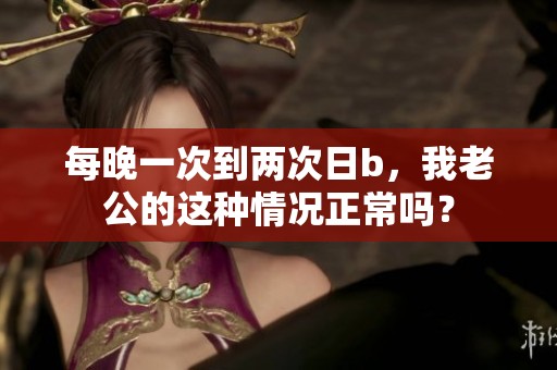 每晚一次到两次日b，我老公的这种情况正常吗？