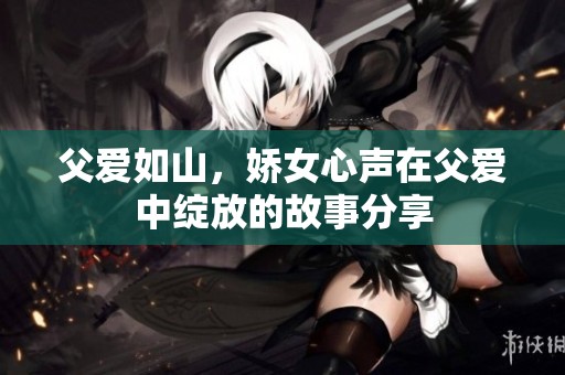 父爱如山，娇女心声在父爱中绽放的故事分享
