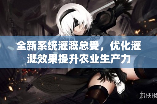全新系统灌溉总受，优化灌溉效果提升农业生产力