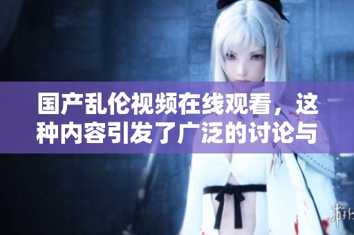国产乱伦视频在线观看，这种内容引发了广泛的讨论与关注。