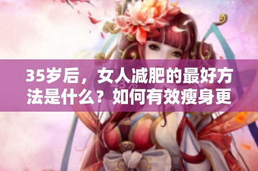 35岁后，女人减肥的最好方法是什么？如何有效瘦身更显自信？