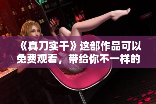 《真刀实干》这部作品可以免费观看，带给你不一样的体验和启发