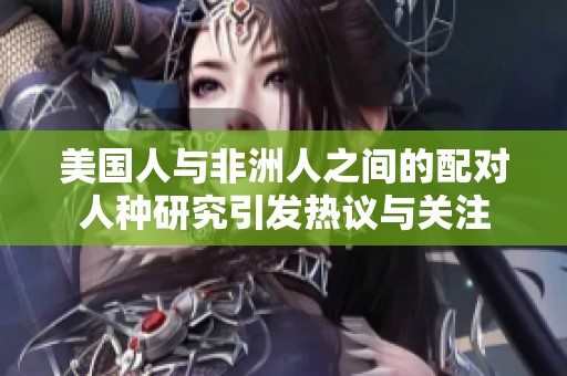 美国人与非洲人之间的配对人种研究引发热议与关注