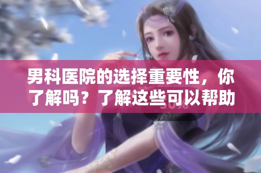 男科医院的选择重要性，你了解吗？了解这些可以帮助你更好地就医。