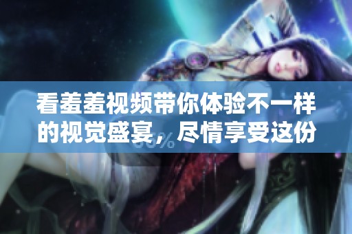 看羞羞视频带你体验不一样的视觉盛宴，尽情享受这份独特乐趣