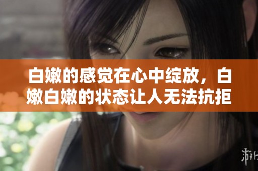 白嫩的感觉在心中绽放，白嫩白嫩的状态让人无法抗拒