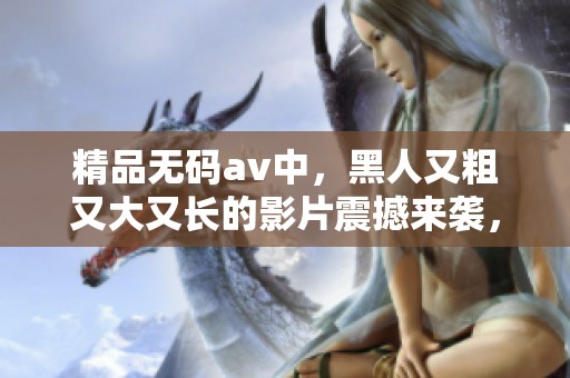 精品****中，黑人又粗又大又长的影片震撼来袭，敬请期待！