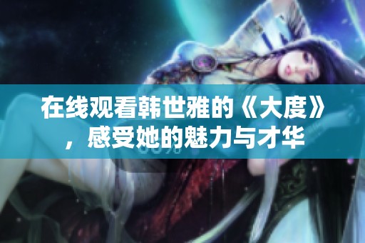 在线观看韩世雅的《大度》，感受她的魅力与才华