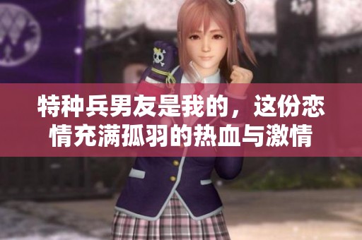 特种兵男友是我的，这份恋情充满孤羽的热血与激情