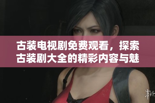 古装电视剧免费观看，探索古装剧大全的精彩内容与魅力