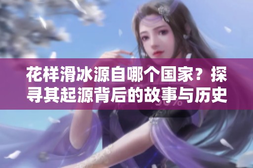 花样滑冰源自哪个国家？探寻其起源背后的故事与历史。