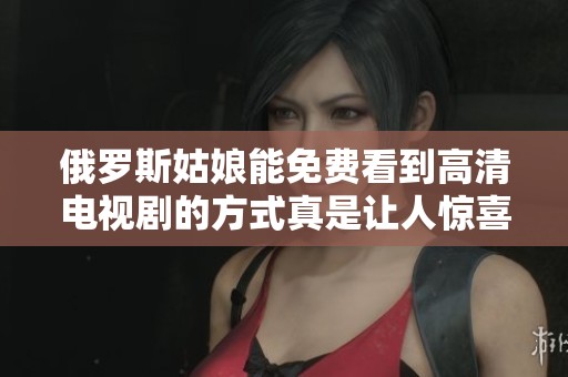 俄罗斯姑娘能免费看到高清电视剧的方式真是让人惊喜